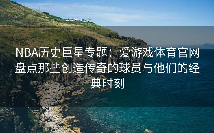 NBA历史巨星专题：爱游戏体育官网盘点那些创造传奇的球员与他们的经典时刻