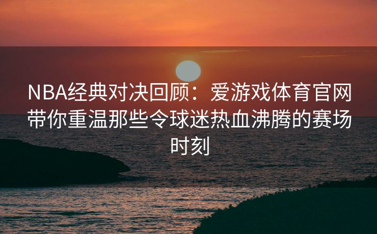 NBA经典对决回顾：爱游戏体育官网带你重温那些令球迷热血沸腾的赛场时刻